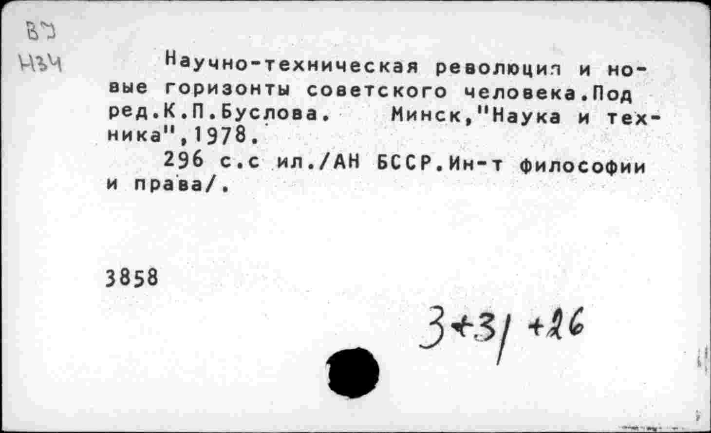 ﻿Научно-техническая революция и новые горизонты советского человека.Под ред.К.П.Буслова.	Минск,"Наука и тех-
ника", 1978.'
296 с.с ил./АН БССР.Ин-т философии и права/.
3858
3^1 ★и